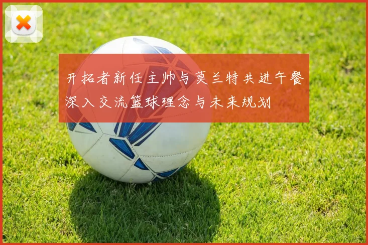 开拓者新任主帅与莫兰特共进午餐深入交流篮球理念与未来规划