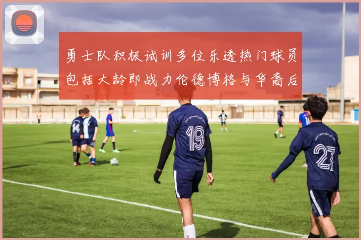 勇士队积极试训多位乐透热门球员包括大龄即战力伦德博格与华裔后卫伯里斯