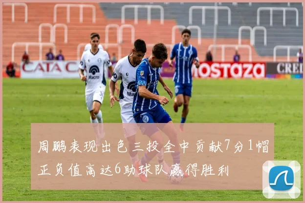 周鹏表现出色三投全中贡献7分1帽正负值高达6助球队赢得胜利