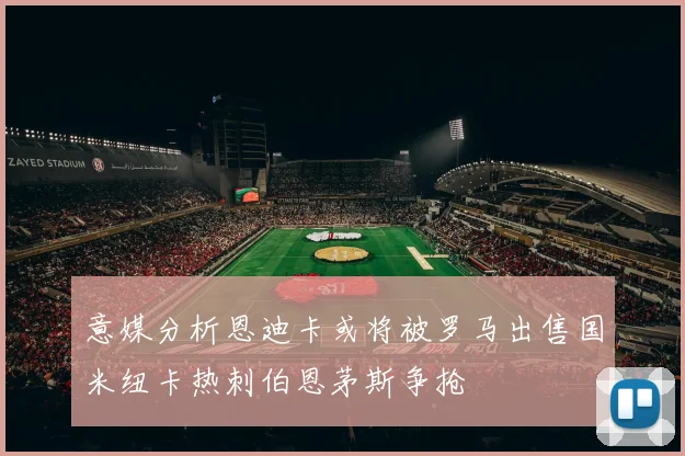 意媒分析恩迪卡或将被罗马出售国米纽卡热刺伯恩茅斯争抢