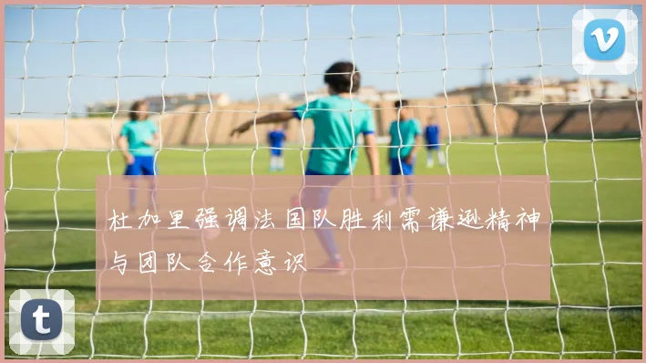 杜加里强调法国队胜利需谦逊精神与团队合作意识