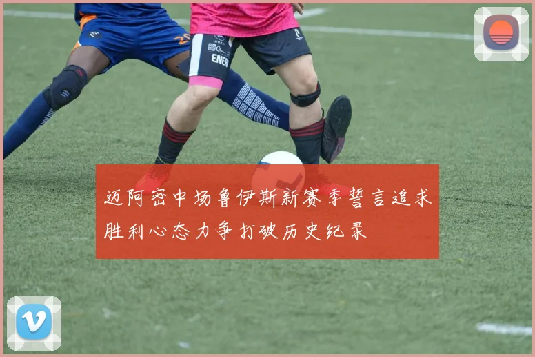 迈阿密中场鲁伊斯新赛季誓言追求胜利心态力争打破历史纪录