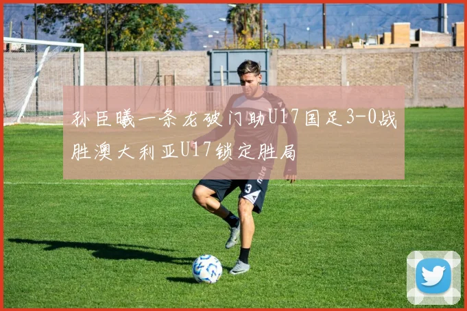 孙臣曦一条龙破门助U17国足3-0战胜澳大利亚U17锁定胜局