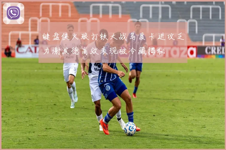 键盘侠火狼打铁大战乌度卡进攻乏力谢泼德高效表现被冷藏揭秘