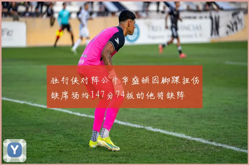 独行侠对阵公牛华盛顿因脚踝扭伤缺席场均147分74板的他将缺阵