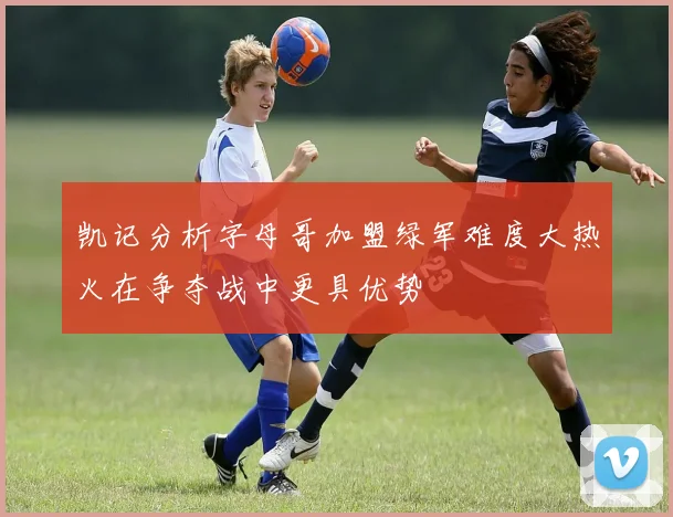 凯记分析字母哥加盟绿军难度大热火在争夺战中更具优势