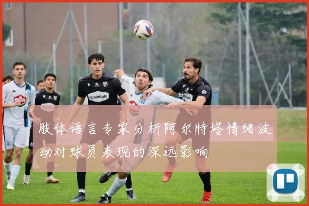 肢体语言专家分析阿尔特塔情绪波动对球员表现的深远影响