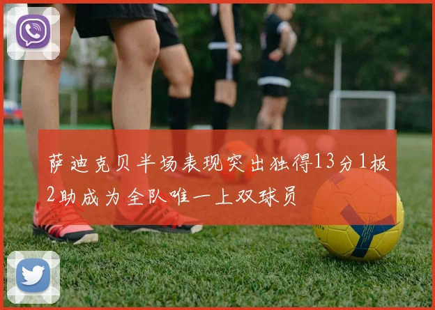 萨迪克贝半场表现突出独得13分1板2助成为全队唯一上双球员