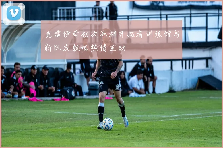 克雷伊奇初次亮相开拓者训练馆与新队友教练热情互动