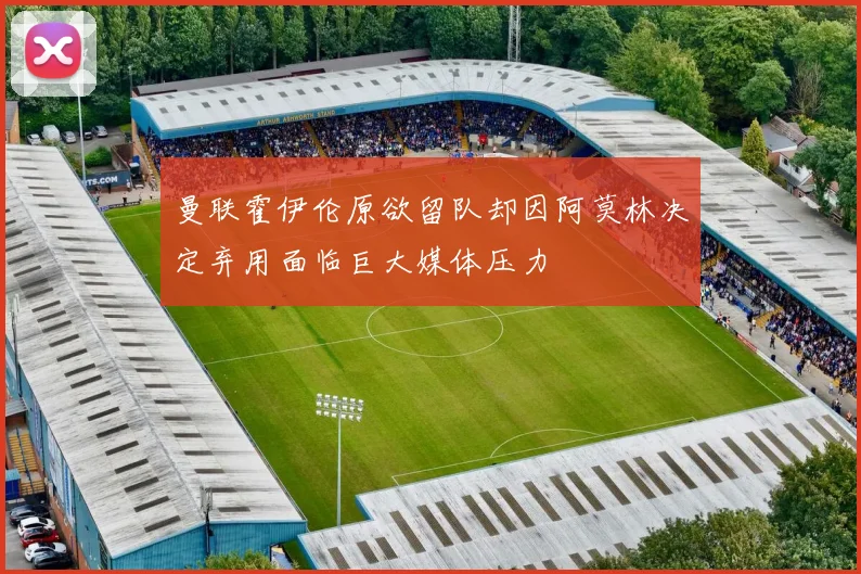 曼联霍伊伦原欲留队却因阿莫林决定弃用面临巨大媒体压力