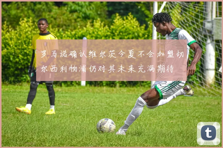 罗马诺确认维尔茨今夏不会加盟切尔西利物浦仍对其未来充满期待