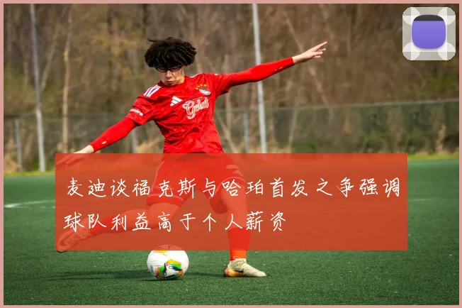 麦迪谈福克斯与哈珀首发之争强调球队利益高于个人薪资