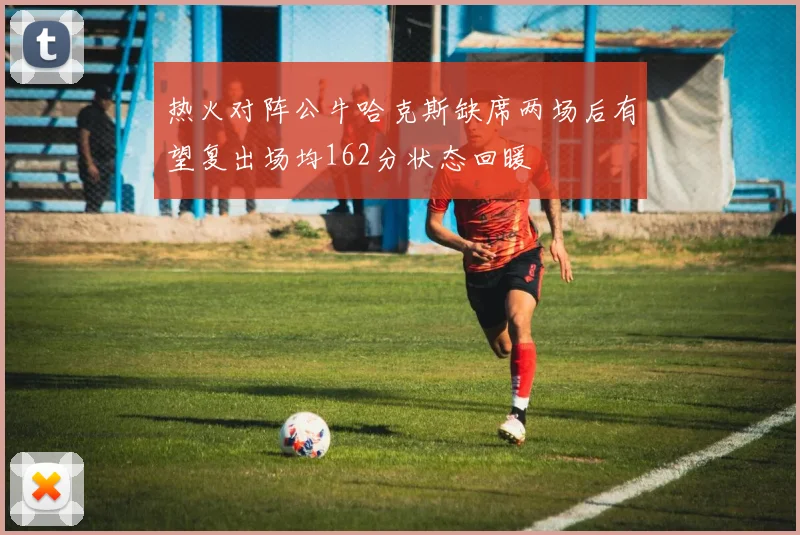 热火对阵公牛哈克斯缺席两场后有望复出场均162分状态回暖