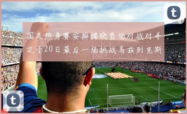 国足热身赛安排揭晓首场对战对手定于20日最后一场挑战乌兹别克斯坦