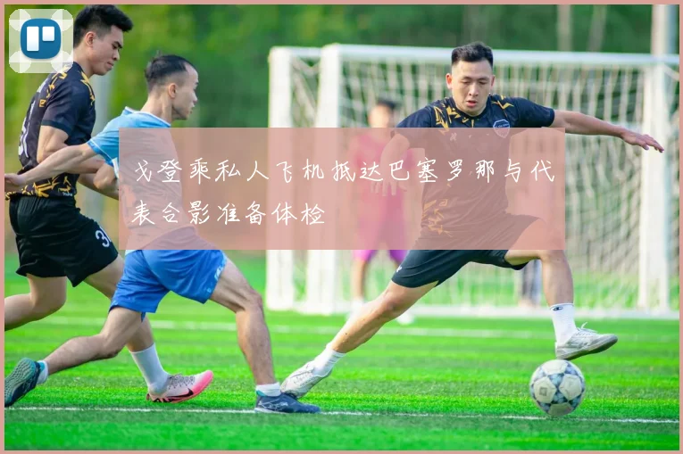 戈登乘私人飞机抵达巴塞罗那与代表合影准备体检