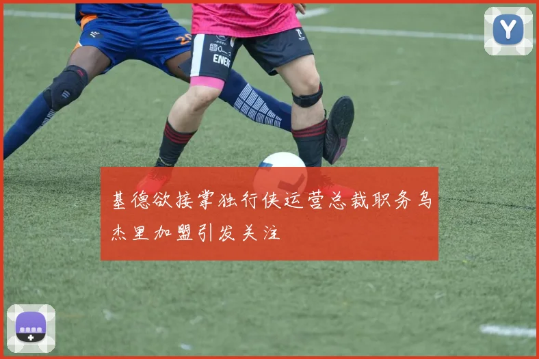 基德欲接掌独行侠运营总裁职务乌杰里加盟引发关注